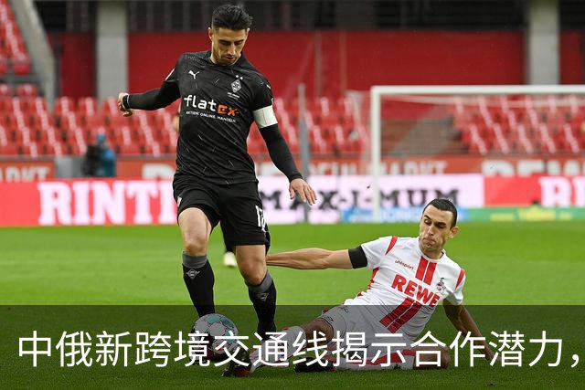 中俄新跨境交通线揭示合作潜力，俄罗斯远东迎来新发展机遇